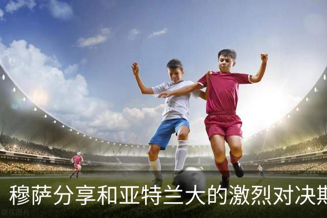 穆萨分享和亚特兰大的激烈对决期待